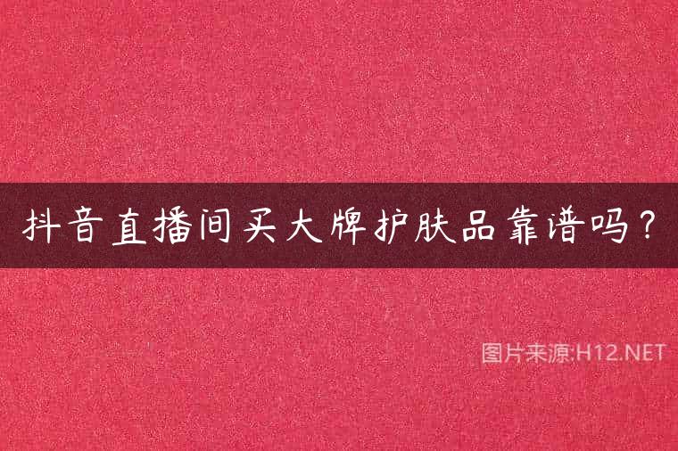 抖音直播间买大牌护肤品靠谱吗？