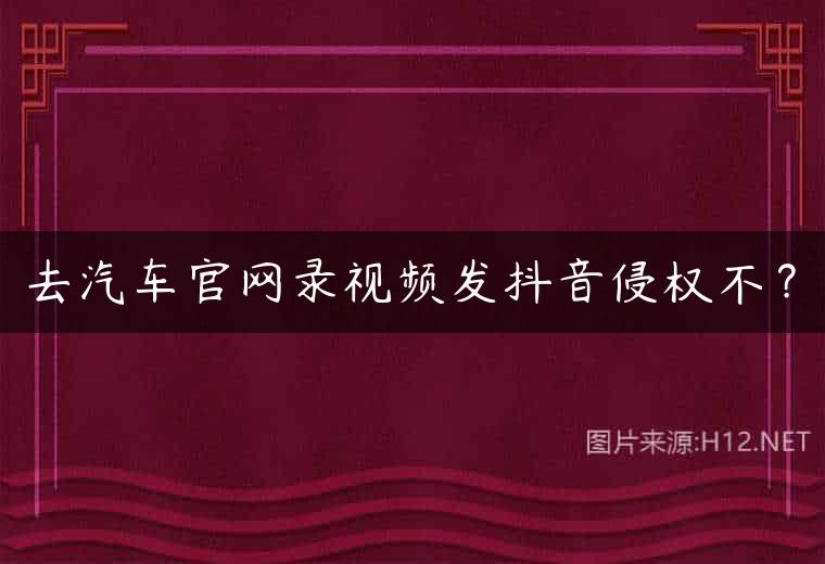 去汽车官网录视频发抖音侵权不？