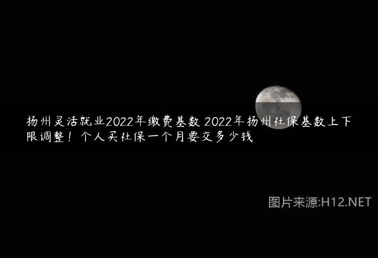 扬州灵活就业2022年缴费基数 2022年扬州社保基数上下限调整！个人买社保一个月要交多少钱