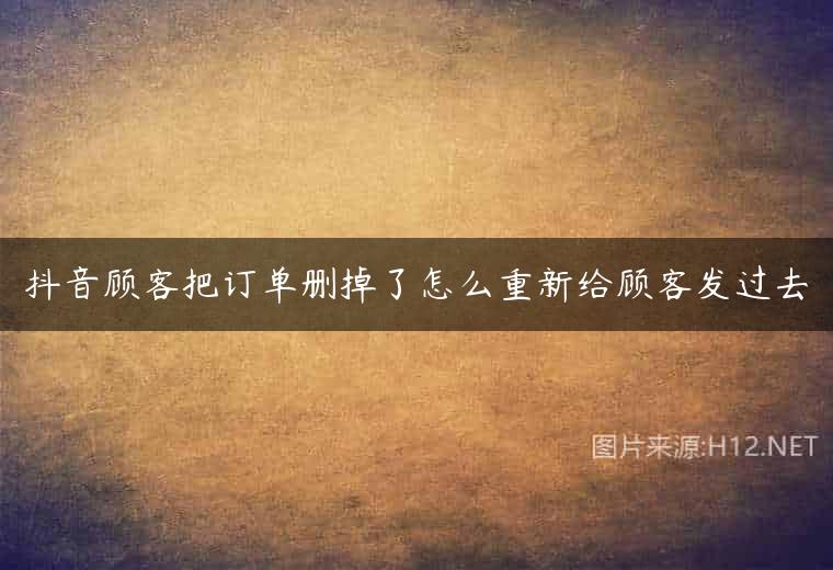 抖音顾客把订单删掉了怎么重新给顾客发过去