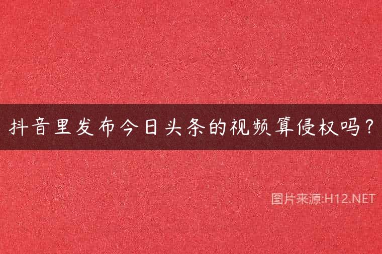 抖音里发布今日头条的视频算侵权吗？