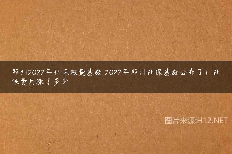 郑州2022年社保缴费基数 2022年郑州社保基数公布了！社保费用涨了多少