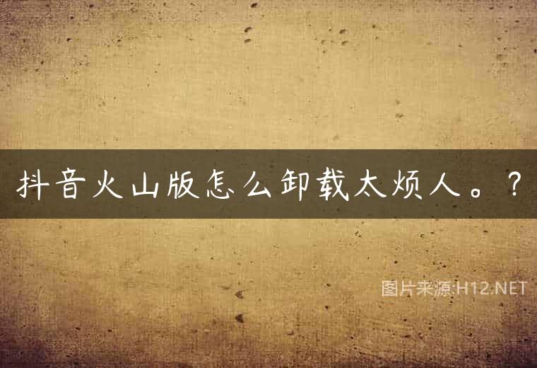 抖音火山版怎么卸载太烦人。？