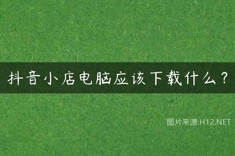抖音小店电脑应该下载什么？
