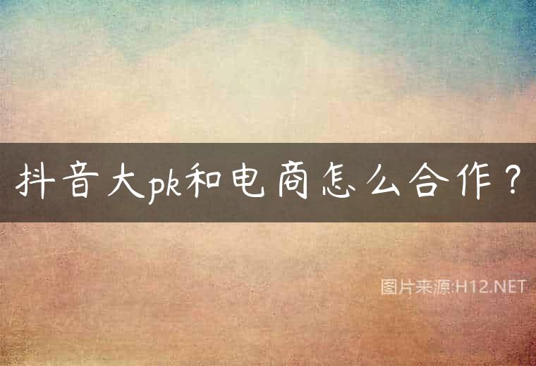 抖音大pk和电商怎么合作？