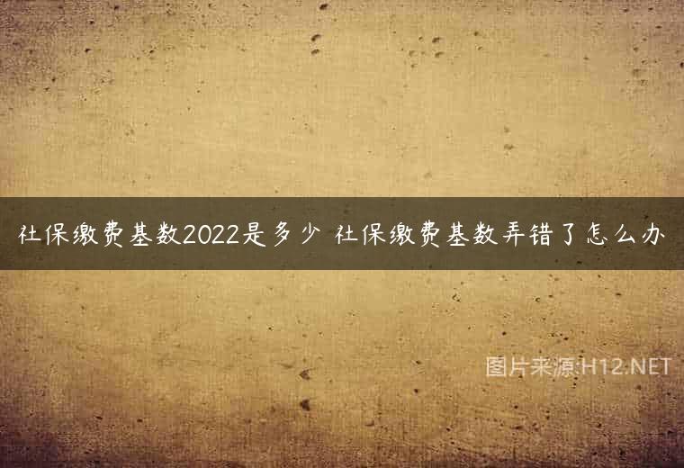 社保缴费基数2022是多少 社保缴费基数弄错了怎么办