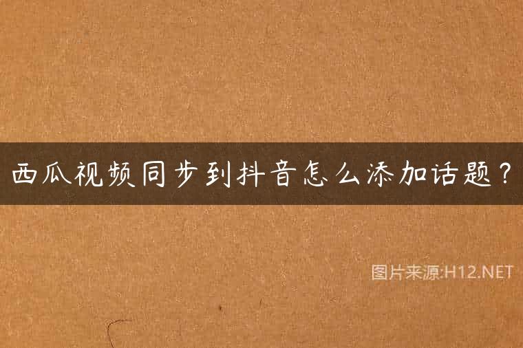 西瓜视频同步到抖音怎么添加话题？
