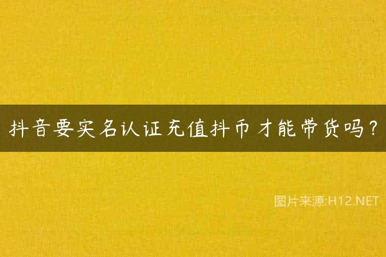 抖音要实名认证充值抖币才能带货吗？
