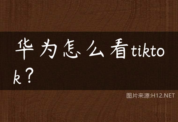 华为怎么看tiktok？