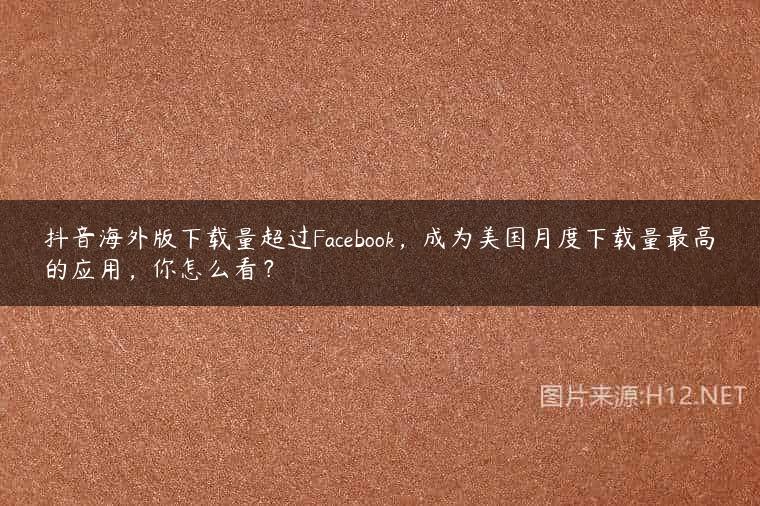 抖音海外版下载量超过Facebook，成为美国月度下载量最高的应用，你怎么看？