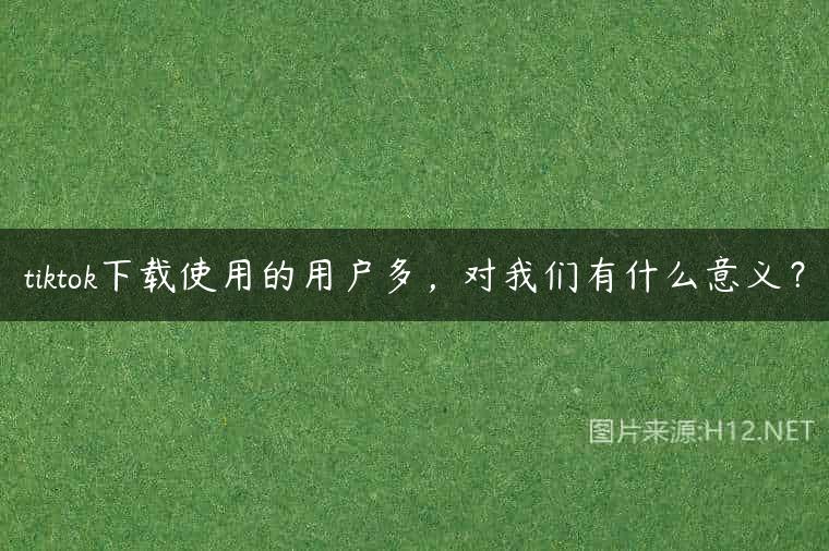 tiktok下载使用的用户多，对我们有什么意义？