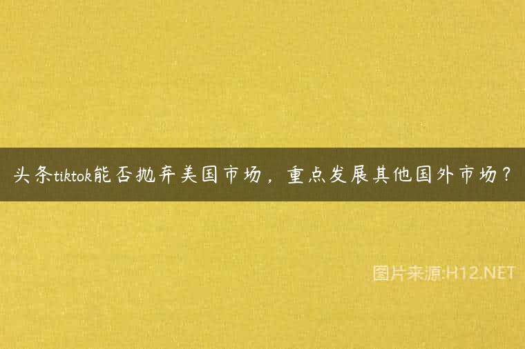 头条tiktok能否抛弃美国市场，重点发展其他国外市场？