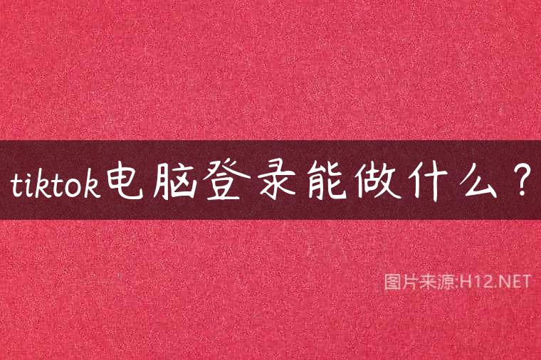 tiktok电脑登录能做什么？