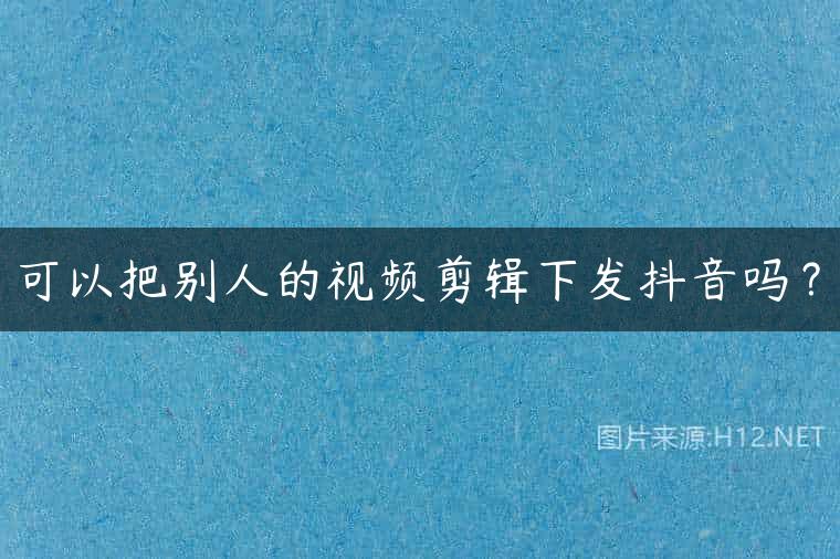 可以把别人的视频剪辑下发抖音吗？