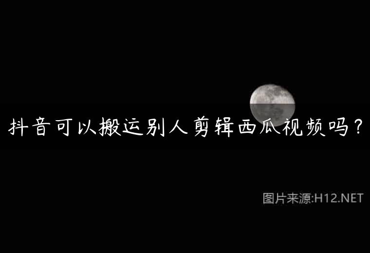 抖音可以搬运别人剪辑西瓜视频吗？