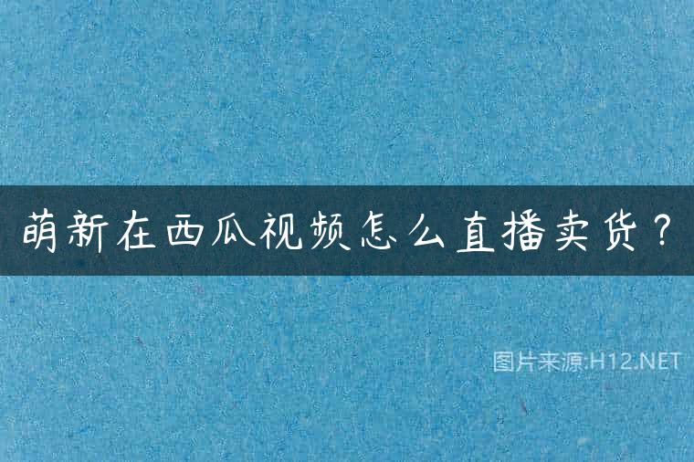萌新在西瓜视频怎么直播卖货？
