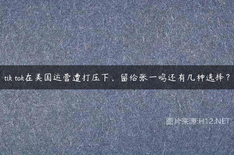 tik tok在美国运营遭打压下，留给张一鸣还有几种选择？