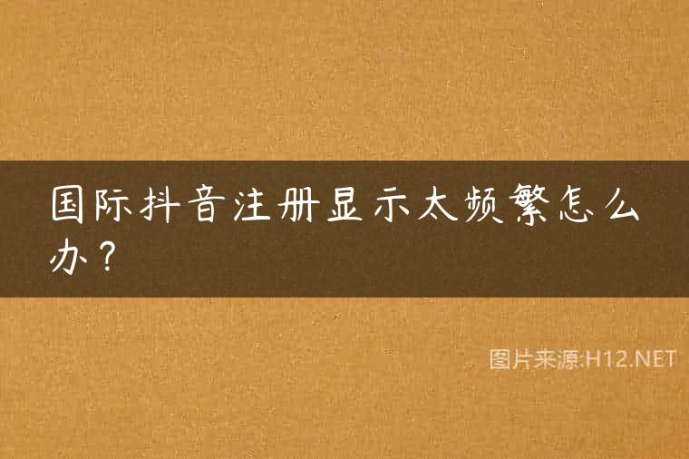 国际抖音注册显示太频繁怎么办？