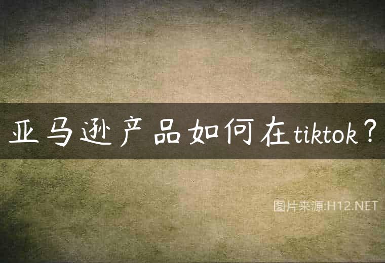 亚马逊产品如何在tiktok？
