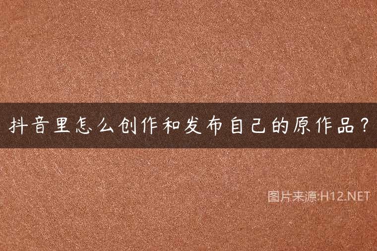 抖音里怎么创作和发布自己的原作品？