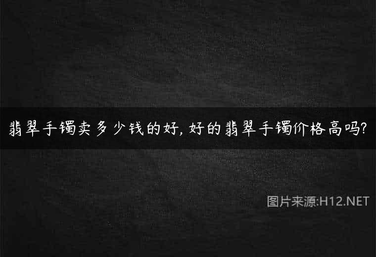 翡翠手镯卖多少钱的好, 好的翡翠手镯价格高吗?