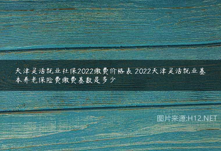 天津灵活就业社保2022缴费价格表 2022天津灵活就业基本养老保险费缴费基数是多少