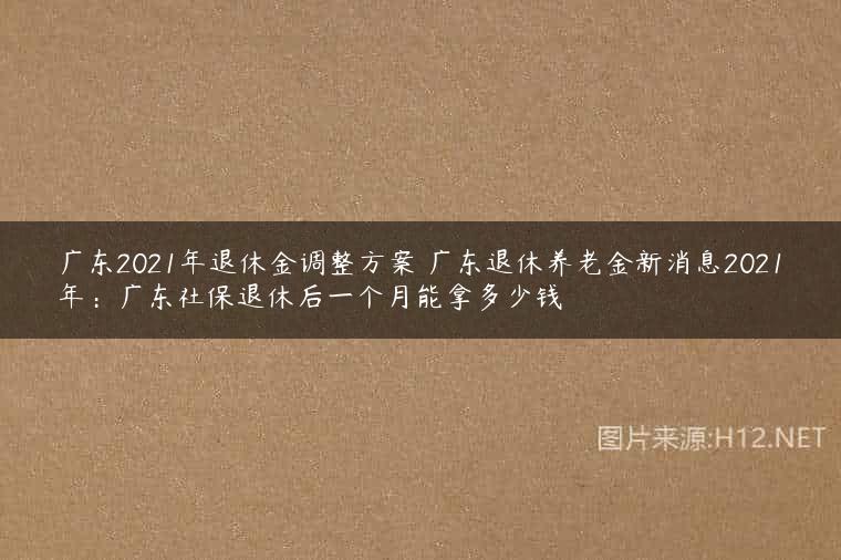 广东2021年退休金调整方案 广东退休养老金新消息2021年：广东社保退休后一个月能拿多少钱