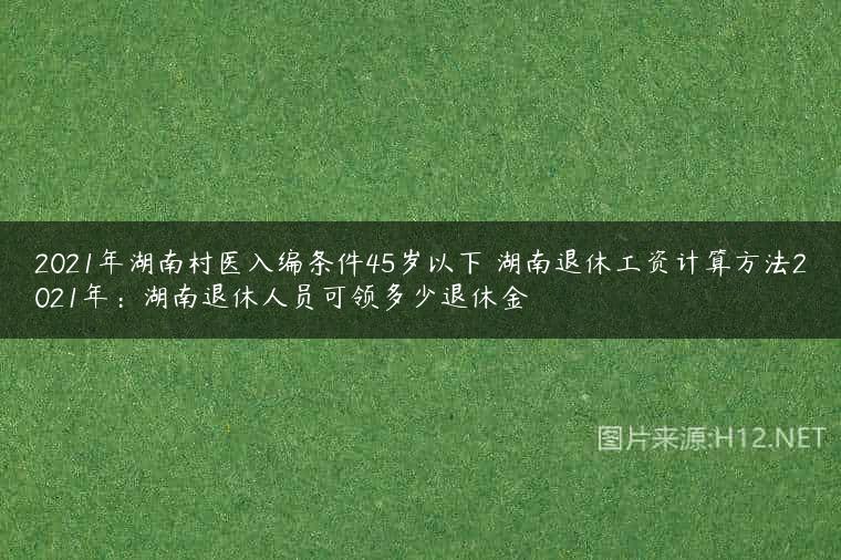 2021年湖南村医入编条件45岁以下 湖南退休工资计算方法2021年：湖南退休人员可领多少退休金