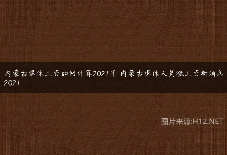 内蒙古退休工资如何计算2021年 内蒙古退休人员涨工资新消息2021