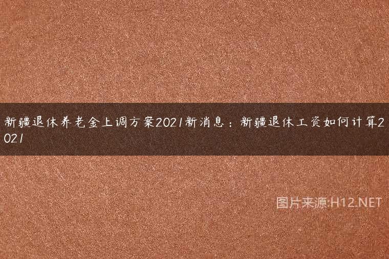 新疆退休养老金上调方案2021新消息：新疆退休工资如何计算2021