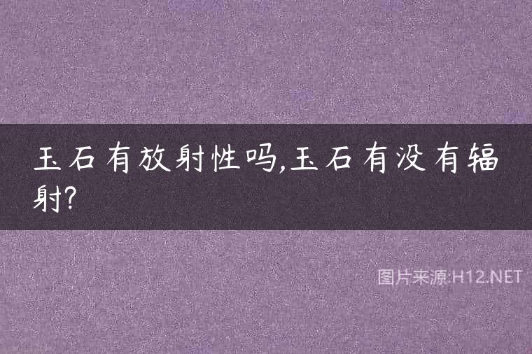 玉石有放射性吗,玉石有没有辐射?