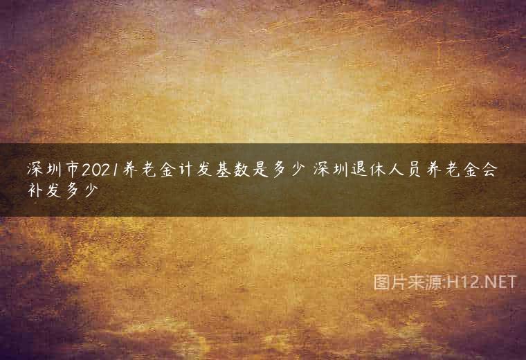 深圳市2021养老金计发基数是多少 深圳退休人员养老金会补发多少