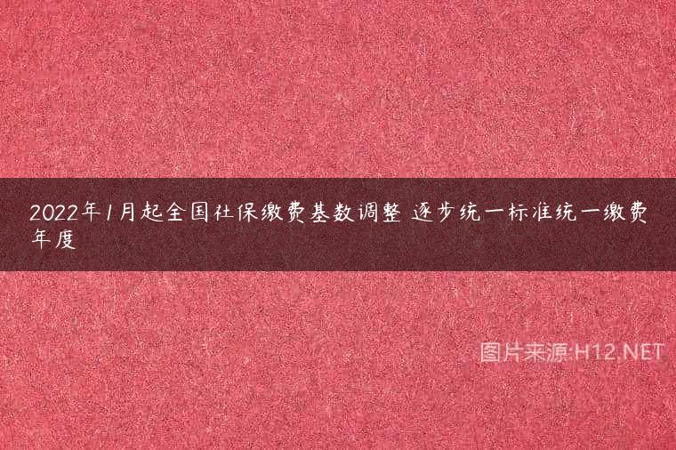 2022年1月起全国社保缴费基数调整 逐步统一标准统一缴费年度