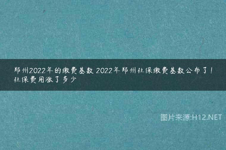 郑州2022年的缴费基数 2022年郑州社保缴费基数公布了！社保费用涨了多少