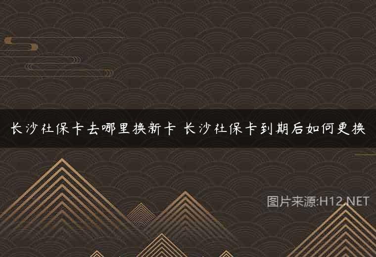 长沙社保卡去哪里换新卡 长沙社保卡到期后如何更换