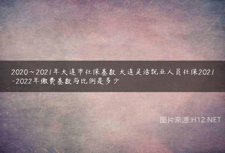 2020~2021年大连市社保基数 大连灵活就业人员社保2021-2022年缴费基数与比例是多少