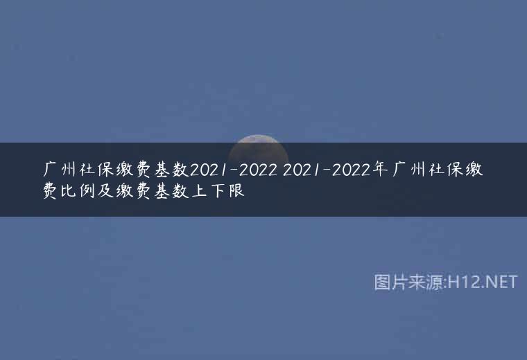 广州社保缴费基数2021-2022 2021-2022年广州社保缴费比例及缴费基数上下限