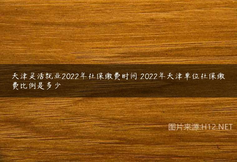 天津灵活就业2022年社保缴费时间 2022年天津单位社保缴费比例是多少