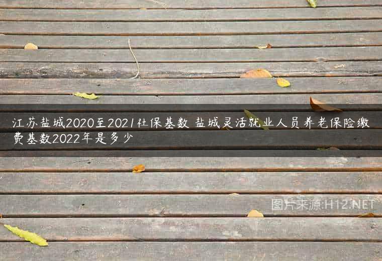 江苏盐城2020至2021社保基数 盐城灵活就业人员养老保险缴费基数2022年是多少