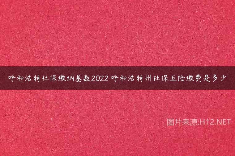 呼和浩特社保缴纳基数2022 呼和浩特州社保五险缴费是多少