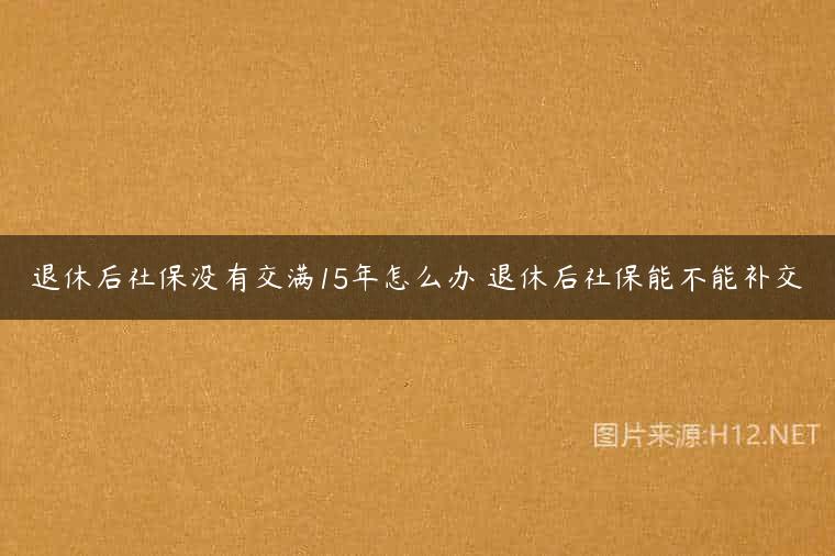 退休后社保没有交满15年怎么办 退休后社保能不能补交