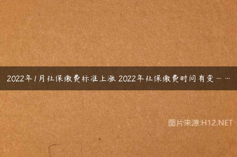 2022年1月社保缴费标准上涨 2022年社保缴费时间有变……