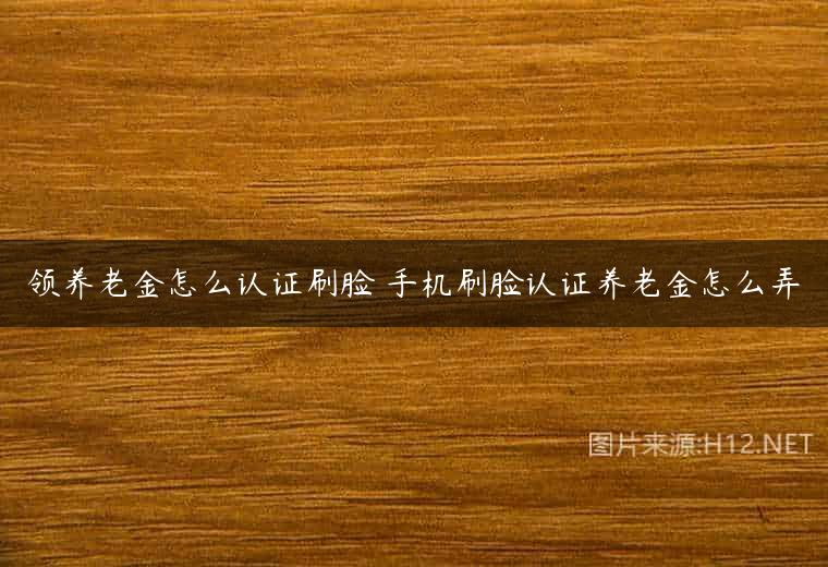 领养老金怎么认证刷脸 手机刷脸认证养老金怎么弄