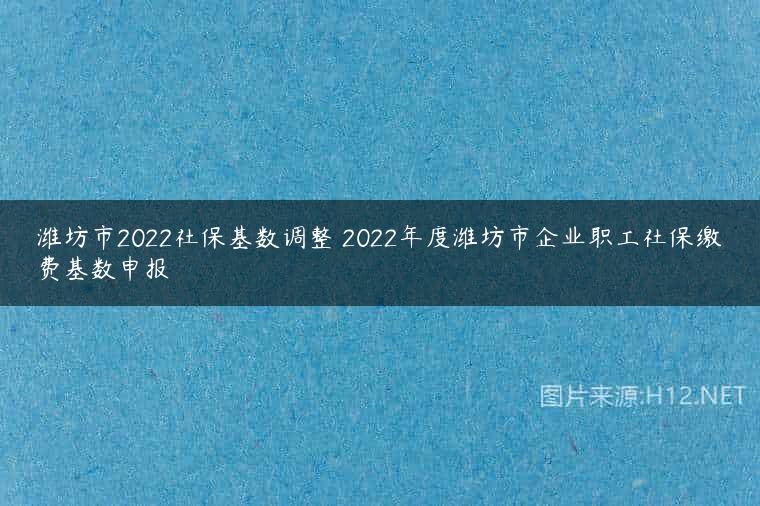 潍坊市2022社保基数调整 2022年度潍坊市企业职工社保缴费基数申报