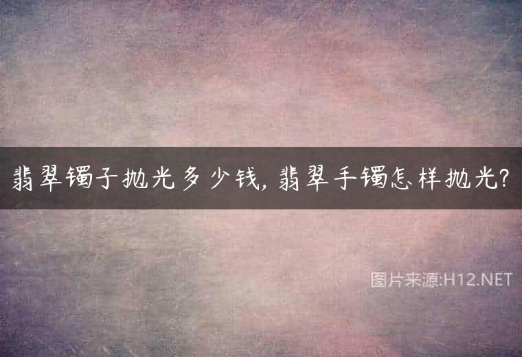 翡翠镯子抛光多少钱, 翡翠手镯怎样抛光?