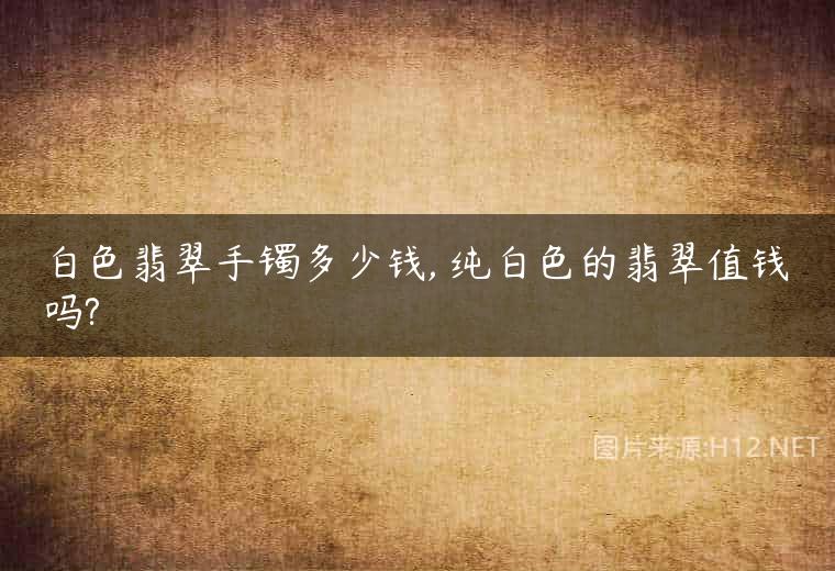 白色翡翠手镯多少钱, 纯白色的翡翠值钱吗?