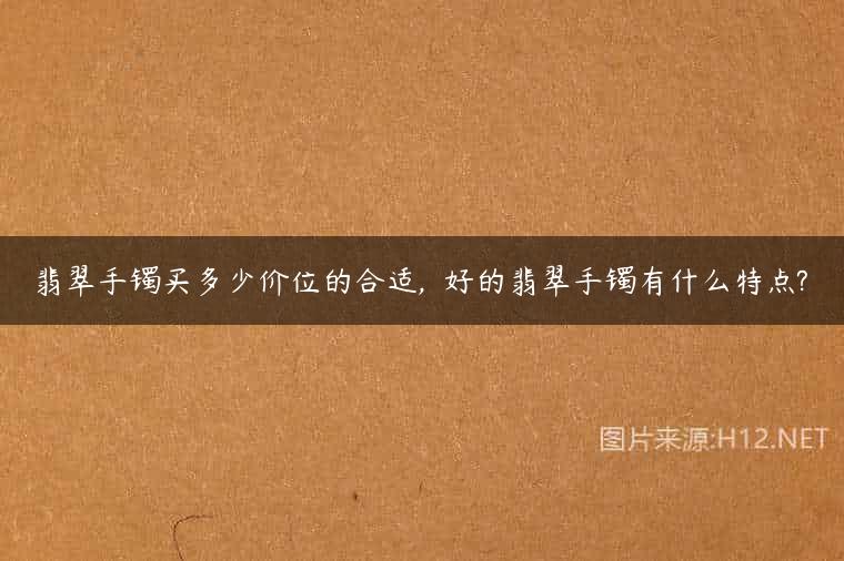 翡翠手镯买多少价位的合适,  好的翡翠手镯有什么特点?
