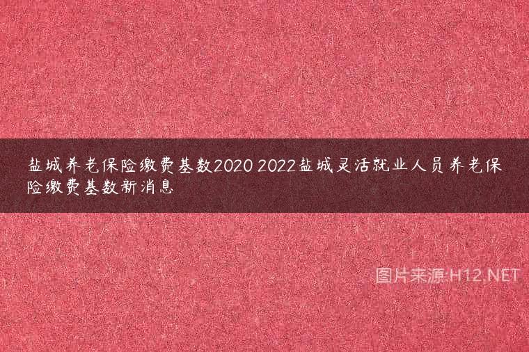 盐城养老保险缴费基数2020 2022盐城灵活就业人员养老保险缴费基数新消息