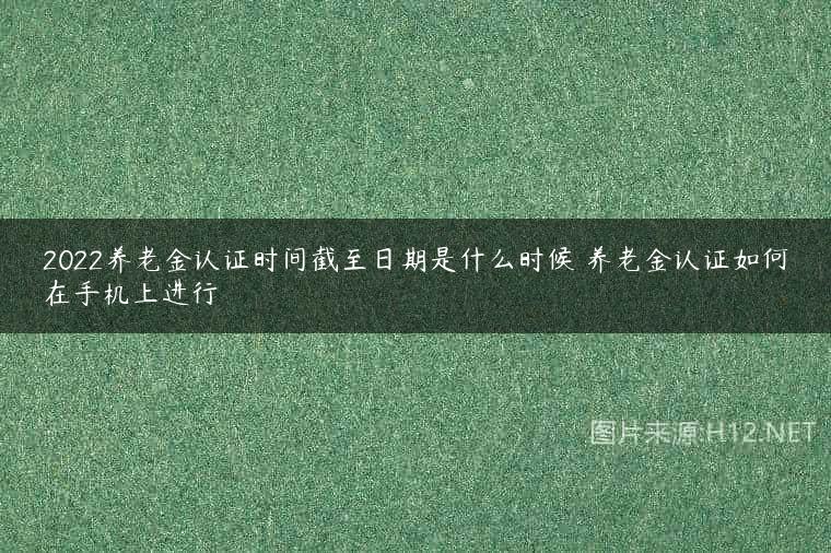 2022养老金认证时间截至日期是什么时候 养老金认证如何在手机上进行
