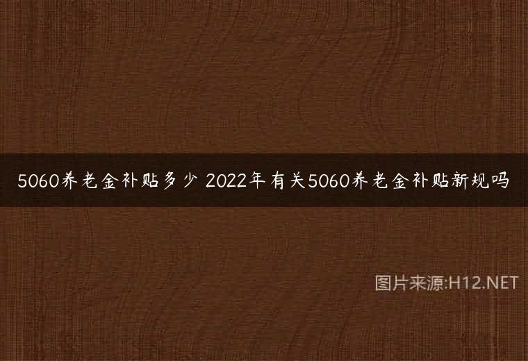 5060养老金补贴多少 2022年有关5060养老金补贴新规吗